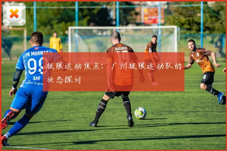 极限运动焦点：广州极限运动队的状态探讨
