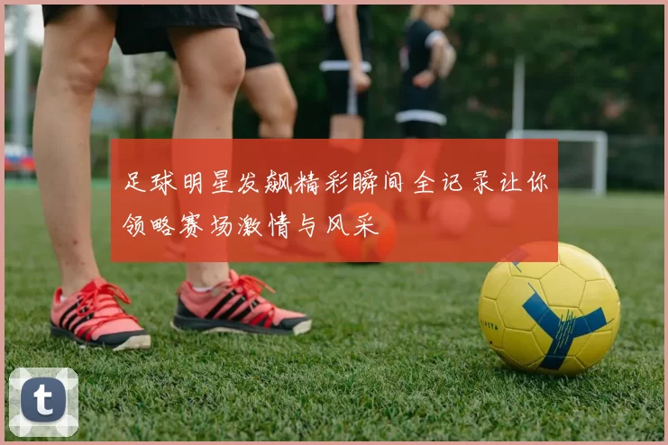 足球明星发飙精彩瞬间全记录让你领略赛场激情与风采