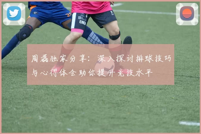 周磊独家分享：深入探讨排球技巧与心得体会助你提升竞技水平