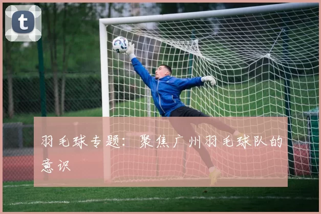 羽毛球专题：聚焦广州羽毛球队的意识