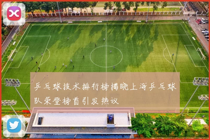 乒乓球技术排行榜揭晓上海乒乓球队荣登榜首引发热议