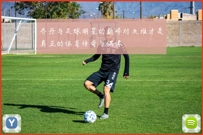 乔丹与足球明星的巅峰对决谁才是真正的体育传奇与偶像