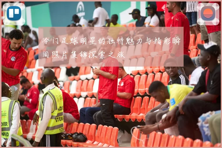 冷门足球明星的独特魅力与精彩瞬间照片集锦探索之旅