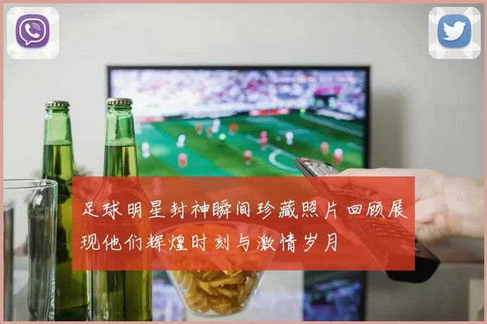 足球明星封神瞬间珍藏照片回顾展现他们辉煌时刻与激情岁月