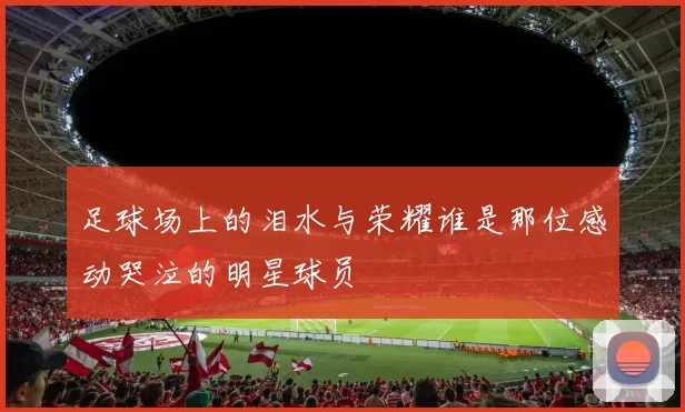 足球场上的泪水与荣耀谁是那位感动哭泣的明星球员