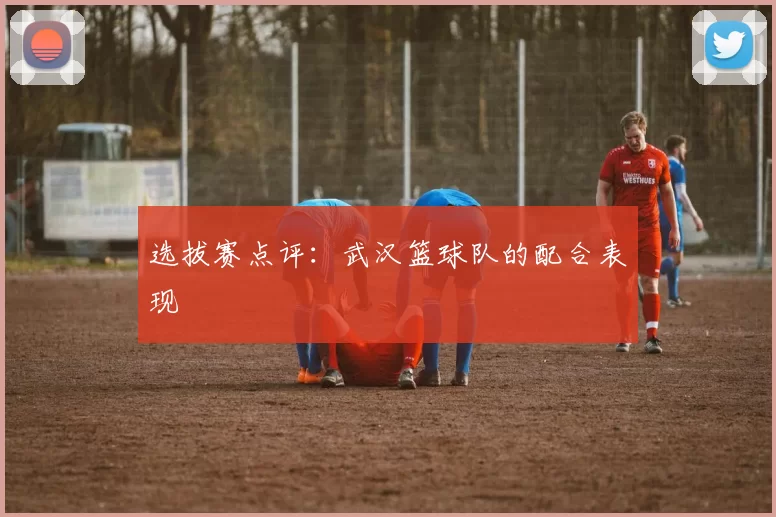 选拔赛点评：武汉篮球队的配合表现